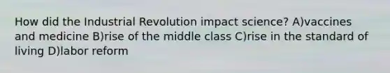 How did the Industrial Revolution impact science? A)vaccines and medicine B)rise of the middle class C)rise in the standard of living D)labor reform