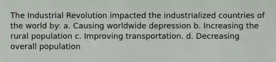 The Industrial Revolution impacted the industrialized countries of the world by: a. Causing worldwide depression b. Increasing the rural population c. Improving transportation. d. Decreasing overall population