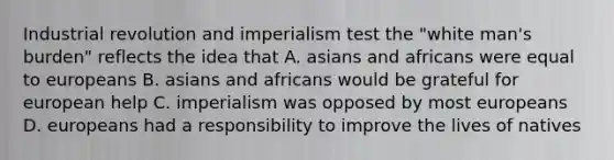 Industrial revolution and imperialism test the "white man's burden" reflects the idea that A. asians and africans were equal to europeans B. asians and africans would be grateful for european help C. imperialism was opposed by most europeans D. europeans had a responsibility to improve the lives of natives