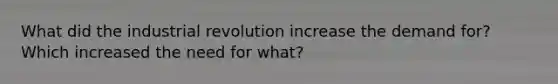 What did the industrial revolution increase the demand for? Which increased the need for what?