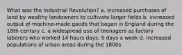 What was the Industrial Revolution? a. increased purchases of land by wealthy landowners to cultivate larger fields b. increased output of machine-made goods that began in England during the 18th century c. a widespread use of teenagers as factory laborers who worked 14 hours days, 6 days a week d. increased populations of urban areas during the 1800s