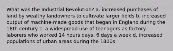 What was the Industrial Revolution? a. increased purchases of land by wealthy landowners to cultivate larger fields b. increased output of machine-made goods that began in England during the 18th century c. a widespread use of teenagers as factory laborers who worked 14 hours days, 6 days a week d. increased populations of urban areas during the 1800s