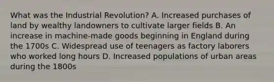 What was the Industrial Revolution? A. Increased purchases of land by wealthy landowners to cultivate larger fields B. An increase in machine-made goods beginning in England during the 1700s C. Widespread use of teenagers as factory laborers who worked long hours D. Increased populations of urban areas during the 1800s