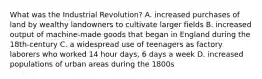 What was the Industrial Revolution? A. increased purchases of land by wealthy landowners to cultivate larger fields B. increased output of machine-made goods that began in England during the 18th-century C. a widespread use of teenagers as factory laborers who worked 14 hour days, 6 days a week D. increased populations of urban areas during the 1800s