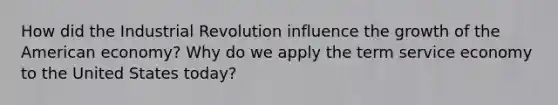 How did the Industrial Revolution influence the growth of the American economy? Why do we apply the term service economy to the United States today?