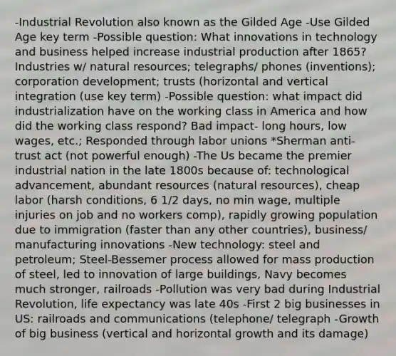 -Industrial Revolution also known as the Gilded Age -Use Gilded Age key term -Possible question: What innovations in technology and business helped increase industrial production after 1865? Industries w/ natural resources; telegraphs/ phones (inventions); corporation development; trusts (horizontal and vertical integration (use key term) -Possible question: what impact did industrialization have on the working class in America and how did the working class respond? Bad impact- long hours, low wages, etc.; Responded through labor unions *Sherman anti-trust act (not powerful enough) -The Us became the premier industrial nation in the late 1800s because of: technological advancement, abundant resources (natural resources), cheap labor (harsh conditions, 6 1/2 days, no min wage, multiple injuries on job and no workers comp), rapidly growing population due to immigration (faster than any other countries), business/ manufacturing innovations -New technology: steel and petroleum; Steel-Bessemer process allowed for mass production of steel, led to innovation of large buildings, Navy becomes much stronger, railroads -Pollution was very bad during Industrial Revolution, life expectancy was late 40s -First 2 big businesses in US: railroads and communications (telephone/ telegraph -Growth of big business (vertical and horizontal growth and its damage)