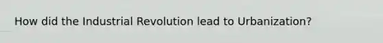 How did the Industrial Revolution lead to Urbanization?