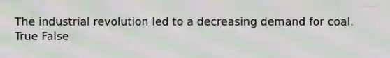 The industrial revolution led to a decreasing demand for coal. True False