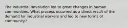 The Industrial Revolution led to great changes in human communities. What process occurred as a direct result of the demand for industrial workers and led to new forms of community?