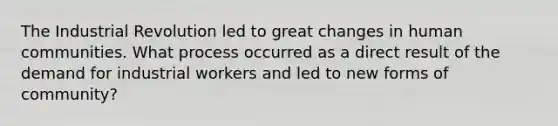 The Industrial Revolution led to great changes in human communities. What process occurred as a direct result of the demand for industrial workers and led to new forms of community?