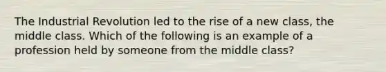 The Industrial Revolution led to the rise of a new class, the middle class. Which of the following is an example of a profession held by someone from the middle class?