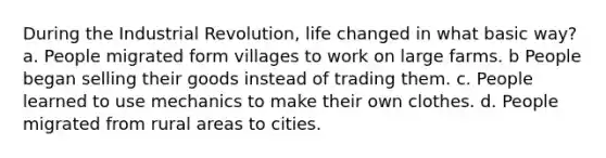 During the Industrial Revolution, life changed in what basic way? a. People migrated form villages to work on large farms. b People began selling their goods instead of trading them. c. People learned to use mechanics to make their own clothes. d. People migrated from rural areas to cities.