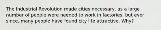 The Industrial Revolution made cities necessary, as a large number of people were needed to work in factories, but ever since, many people have found city life attractive. Why?