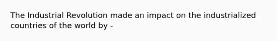 The Industrial Revolution made an impact on the industrialized countries of the world by -