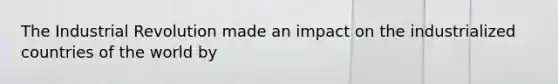 The Industrial Revolution made an impact on the industrialized countries of the world by