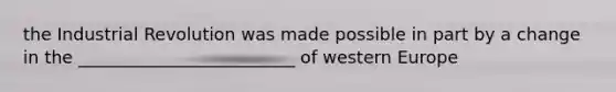 the Industrial Revolution was made possible in part by a change in the _________________________ of western Europe