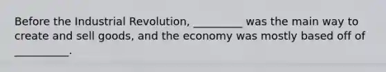 Before the Industrial Revolution, _________ was the main way to create and sell goods, and the economy was mostly based off of __________.