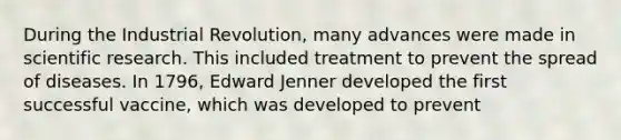 During the Industrial Revolution, many advances were made in scientific research. This included treatment to prevent the spread of diseases. In 1796, Edward Jenner developed the first successful vaccine, which was developed to prevent