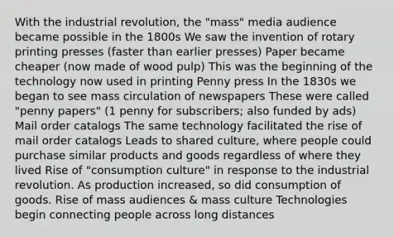 With the industrial revolution, the "mass" media audience became possible in the 1800s We saw the invention of rotary printing presses (faster than earlier presses) Paper became cheaper (now made of wood pulp) This was the beginning of the technology now used in printing Penny press In the 1830s we began to see mass circulation of newspapers These were called "penny papers" (1 penny for subscribers; also funded by ads) Mail order catalogs The same technology facilitated the rise of mail order catalogs Leads to shared culture, where people could purchase similar products and goods regardless of where they lived Rise of "consumption culture" in response to the industrial revolution. As production increased, so did consumption of goods. Rise of mass audiences & mass culture Technologies begin connecting people across long distances