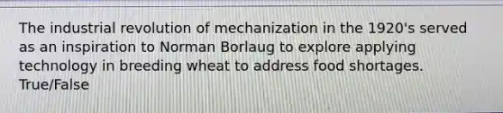 The industrial revolution of mechanization in the 1920's served as an inspiration to Norman Borlaug to explore applying technology in breeding wheat to address food shortages. True/False