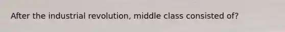 After the industrial revolution, middle class consisted of?