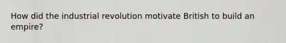 How did the industrial revolution motivate British to build an empire?