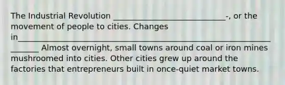 The Industrial Revolution ____________________________-, or the movement of people to cities. Changes in______________________________________________________________________ Almost overnight, small towns around coal or iron mines mushroomed into cities. Other cities grew up around the factories that entrepreneurs built in once-quiet market towns.