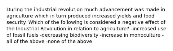 During the industrial revolution much advancement was made in agriculture which in turn produced increased yields and food security. Which of the following is considered a negative effect of the Industrial Revolution in relation to agriculture? -increased use of fossil fuels -decreasing biodiversity -increase in monoculture -all of the above -none of the above