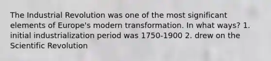 The Industrial Revolution was one of the most significant elements of Europe's modern transformation. In what ways? 1. initial industrialization period was 1750-1900 2. drew on the Scientific Revolution