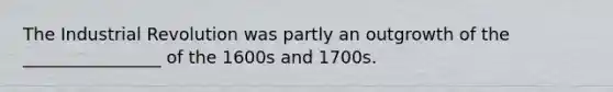 The Industrial Revolution was partly an outgrowth of the ________________ of the 1600s and 1700s.