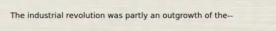 The industrial revolution was partly an outgrowth of the--