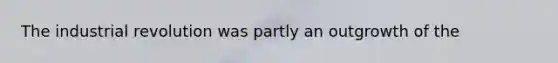 The industrial revolution was partly an outgrowth of the