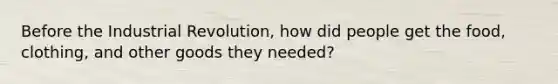 Before the Industrial Revolution, how did people get the food, clothing, and other goods they needed?