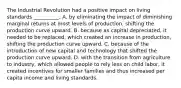 The Industrial Revolution had a positive impact on living standards​ __________. A. by eliminating the impact of diminishing marginal returns at most levels of​ production, shifting the production curve upward. B. because as capital​ depreciated, it needed to be​ replaced, which created an increase in​ production, shifting the production curve upward. C. because of the introduction of new capital and technology that shifted the production curve upward. D. with the transition from agriculture to​ industry, which allowed people to rely less on child​ labor, it created incentives for smaller families and thus increased per capita income and living standards.