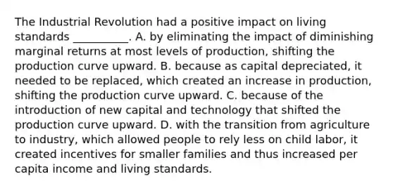 The Industrial Revolution had a positive impact on living standards​ __________. A. by eliminating the impact of diminishing marginal returns at most levels of​ production, shifting the production curve upward. B. because as capital​ depreciated, it needed to be​ replaced, which created an increase in​ production, shifting the production curve upward. C. because of the introduction of new capital and technology that shifted the production curve upward. D. with the transition from agriculture to​ industry, which allowed people to rely less on child​ labor, it created incentives for smaller families and thus increased per capita income and living standards.