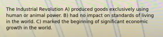 The Industrial Revolution A) produced goods exclusively using human or animal power. B) had no impact on standards of living in the world. C) marked the beginning of significant economic growth in the world.