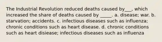 The Industrial Revolution reduced deaths caused by___, which increased the share of deaths caused by _____. a. disease; war. b. starvation; accidents. c. infectious diseases such as influenza; chronic conditions such as heart disease. d. chronic conditions such as heart disiease; infectious diseases such as influenza