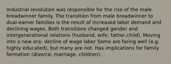 Industrial revolution was responsible for the rise of the male breadwinner family. The transition from male breadwinner to dual-earner families is the result of increased labor demand and declining wages. Both transitions changed gender and intergenerational relations (husband, wife; father,child). Moving into a new era: decline of wage labor Some are faring well (e.g. highly educated), but many are not. Has implications for family formation (divorce, marriage, children).