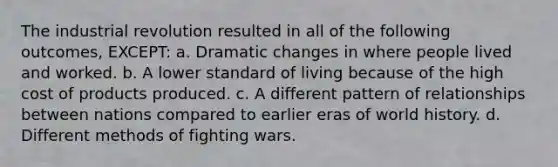 The industrial revolution resulted in all of the following outcomes, EXCEPT: a. Dramatic changes in where people lived and worked. b. A lower standard of living because of the high cost of products produced. c. A different pattern of relationships between nations compared to earlier eras of world history. d. Different methods of fighting wars.