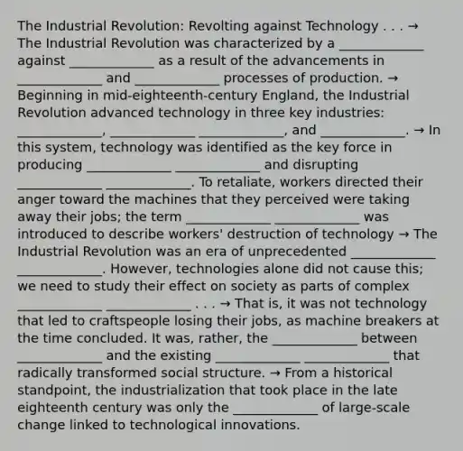 The Industrial Revolution: Revolting against Technology . . . → The Industrial Revolution was characterized by a _____________ against _____________ as a result of the advancements in _____________ and _____________ processes of production. → Beginning in mid-eighteenth-century England, the Industrial Revolution advanced technology in three key industries: _____________, _____________ _____________, and _____________. → In this system, technology was identified as the key force in producing _____________ _____________ and disrupting _____________ _____________. To retaliate, workers directed their anger toward the machines that they perceived were taking away their jobs; the term _____________ _____________ was introduced to describe workers' destruction of technology → The Industrial Revolution was an era of unprecedented _____________ _____________. However, technologies alone did not cause this; we need to study their effect on society as parts of complex _____________ _____________ . . . → That is, it was not technology that led to craftspeople losing their jobs, as machine breakers at the time concluded. It was, rather, the _____________ between _____________ and the existing _____________ _____________ that radically transformed social structure. → From a historical standpoint, the industrialization that took place in the late eighteenth century was only the _____________ of large-scale change linked to technological innovations.