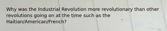 Why was the Industrial Revolution more revolutionary than other revolutions going on at the time such as the Haitian/American/French?