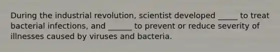 During the industrial revolution, scientist developed _____ to treat bacterial infections, and ______ to prevent or reduce severity of illnesses caused by viruses and bacteria.