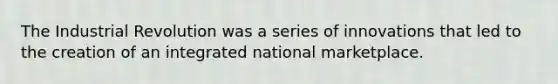 The Industrial Revolution was a series of innovations that led to the creation of an integrated national marketplace.