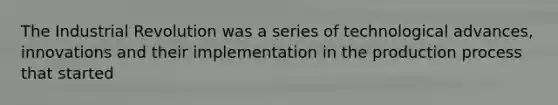 The Industrial Revolution was a series of technological advances, innovations and their implementation in the production process that started
