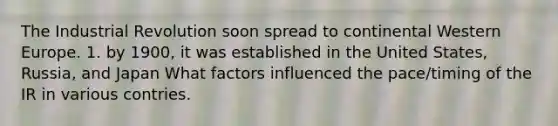 The Industrial Revolution soon spread to continental Western Europe. 1. by 1900, it was established in the United States, Russia, and Japan What factors influenced the pace/timing of the IR in various contries.