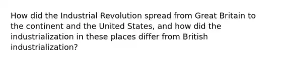 How did the Industrial Revolution spread from Great Britain to the continent and the United States, and how did the industrialization in these places differ from British industrialization?