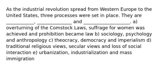 As the industrial revolution spread from Western Europe to the United States, three processes were set in place. They are ____________, _______________ and ____________________. a) overturning of the Comstock Laws, suffrage for women was achieved and prohibition became law b) sociology, psychology and anthropology c) theocracy, democracy and imperialism d) traditional religious views, secular views and loss of social interaction e) urbanization, industrialization and mass immigration