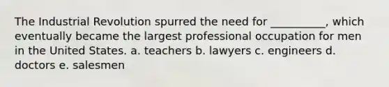 The Industrial Revolution spurred the need for __________, which eventually became the largest professional occupation for men in the United States. a. teachers b. lawyers c. engineers d. doctors e. salesmen