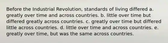 Before the Industrial Revolution, standards of living differed a. greatly over time and across countries. b. little over time but differed greatly across countries. c. greatly over time but differed little across countries. d. little over time and across countries. e. greatly over time, but was the same across countries.