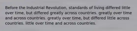 Before the Industrial Revolution, standards of living differed little over time, but differed greatly across countries. greatly over time and across countries. greatly over time, but differed little across countries. little over time and across countries.